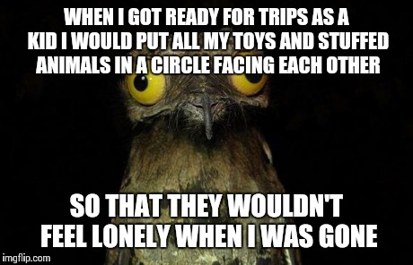 Weird Stuff I Do Potoo | WHEN I GOT READY FOR TRIPS AS A KID I WOULD PUT ALL MY TOYS AND STUFFED ANIMALS IN A CIRCLE FACING EACH OTHER SO THAT THEY WOULDN'T FEEL LON | image tagged in memes,weird stuff i do potoo | made w/ Imgflip meme maker