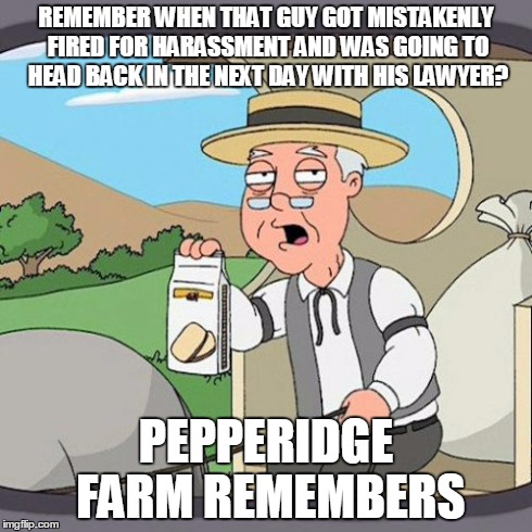 Pepperidge Farm Remembers | REMEMBER WHEN THAT GUY GOT MISTAKENLY FIRED FOR HARASSMENT AND WAS GOING TO HEAD BACK IN THE NEXT DAY WITH HIS LAWYER? PEPPERIDGE FARM REMEM | image tagged in memes,pepperidge farm remembers | made w/ Imgflip meme maker