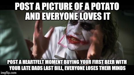 And everybody loses their minds Meme | POST A PICTURE OF A POTATO AND EVERYONE LOVES IT POST A HEARTFELT MOMENT BUYING YOUR FIRST BEER WITH YOUR LATE DADS LAST BILL, EVERYONE LOSE | image tagged in memes,and everybody loses their minds | made w/ Imgflip meme maker