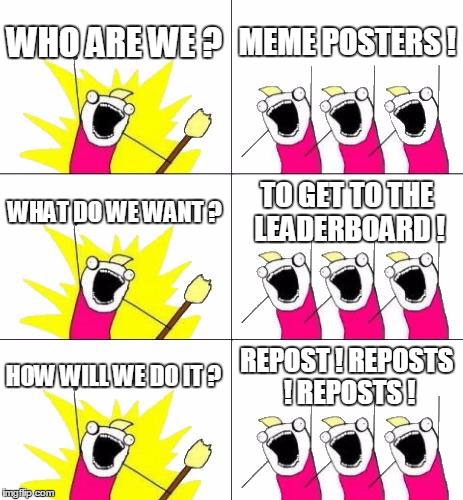 What Do We Want 3 | WHO ARE WE ? MEME POSTERS ! WHAT DO WE WANT ? TO GET TO THE LEADERBOARD ! HOW WILL WE DO IT ? REPOST ! REPOSTS ! REPOSTS ! | image tagged in memes,what do we want 3 | made w/ Imgflip meme maker