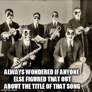 glamjazz | ALWAYS WONDERED IF ANYONE ELSE FIGURED THAT OUT ABOUT THE TITLE OF THAT SONG | image tagged in glamjazz | made w/ Imgflip meme maker