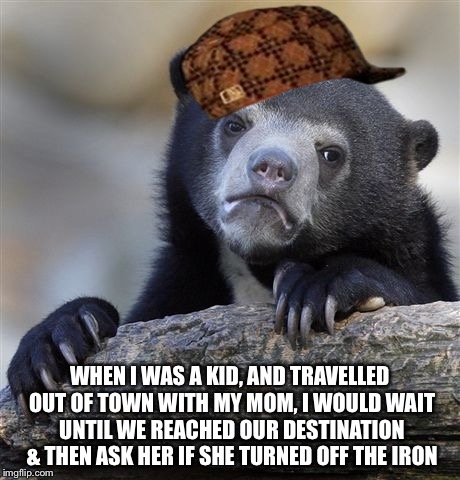 I was mean to my mom... | WHEN I WAS A KID, AND TRAVELLED OUT OF TOWN WITH MY MOM, I WOULD WAIT UNTIL WE REACHED OUR DESTINATION & THEN ASK HER IF SHE TURNED OFF THE  | image tagged in memes,confession bear,scumbag | made w/ Imgflip meme maker