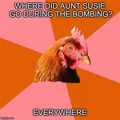 Anti Joke Chicken | WHERE DID AUNT SUSIE GO DURING THE BOMBING? EVERYWHERE | image tagged in memes,anti joke chicken | made w/ Imgflip meme maker