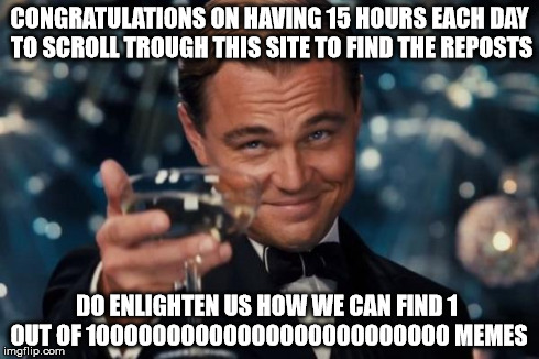 Leonardo Dicaprio Cheers Meme | CONGRATULATIONS ON HAVING 15 HOURS EACH DAY TO SCROLL TROUGH THIS SITE TO FIND THE REPOSTS DO ENLIGHTEN US HOW WE CAN FIND 1 OUT OF 10000000 | image tagged in memes,leonardo dicaprio cheers | made w/ Imgflip meme maker