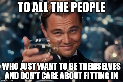 Be yourself. Everyone else is taken. And being exactly like everyone else is super boring :P  | TO ALL THE PEOPLE WHO JUST WANT TO BE THEMSELVES AND DON'T CARE ABOUT FITTING IN | image tagged in memes,leonardo dicaprio cheers | made w/ Imgflip meme maker