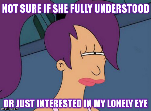 Futurama Leela | NOT SURE IF SHE FULLY UNDERSTOOD OR JUST INTERESTED IN MY LONELY EYE | image tagged in futurama leela | made w/ Imgflip meme maker