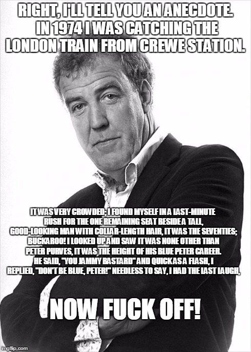 Clarkson | RIGHT, I'LL TELL YOU AN ANECDOTE. IN 1974 I WAS CATCHING THE LONDON TRAIN FROM CREWE STATION. IT WAS VERY CROWDED; I FOUND MYSELF IN A LAST- | image tagged in clarkson | made w/ Imgflip meme maker