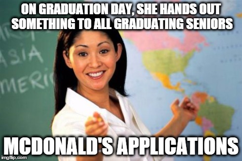 Unhelpful High School Teacher | ON GRADUATION DAY, SHE HANDS OUT SOMETHING TO ALL GRADUATING SENIORS MCDONALD'S APPLICATIONS | image tagged in memes,unhelpful high school teacher | made w/ Imgflip meme maker