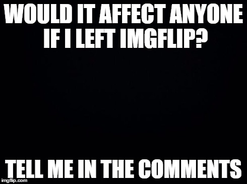 This is a serious question, not some bad front page attempt | WOULD IT AFFECT ANYONE IF I LEFT IMGFLIP? TELL ME IN THE COMMENTS | image tagged in black background,meme,funny | made w/ Imgflip meme maker