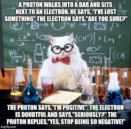 Double pun!!! | A PROTON WALKS INTO A BAR AND SITS NEXT TO AN ELECTRON. HE SAYS, "I'VE LOST SOMETHING" THE ELECTRON SAYS,"ARE YOU SURE?" THE PROTON SAYS,"I' | image tagged in memes,chemistry cat | made w/ Imgflip meme maker