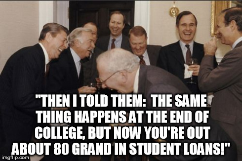 Laughing Men In Suits Meme | "THEN I TOLD THEM:  THE SAME THING HAPPENS AT THE END OF COLLEGE, BUT NOW YOU'RE OUT ABOUT 80 GRAND IN STUDENT LOANS!" | image tagged in memes,laughing men in suits | made w/ Imgflip meme maker