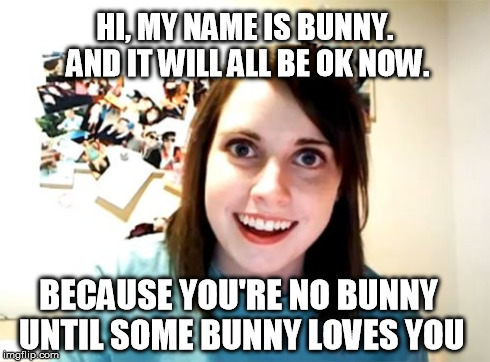 Overly Attached Girlfriend Meme | HI, MY NAME IS BUNNY. AND IT WILL ALL BE OK NOW. BECAUSE YOU'RE NO BUNNY UNTIL SOME BUNNY LOVES YOU | image tagged in memes,overly attached girlfriend | made w/ Imgflip meme maker