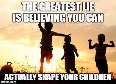 THE GREATEST LIE IS BELIEVING YOU CAN ACTUALLY SHAPE YOUR CHILDREN | image tagged in life,children,believe,shape | made w/ Imgflip meme maker