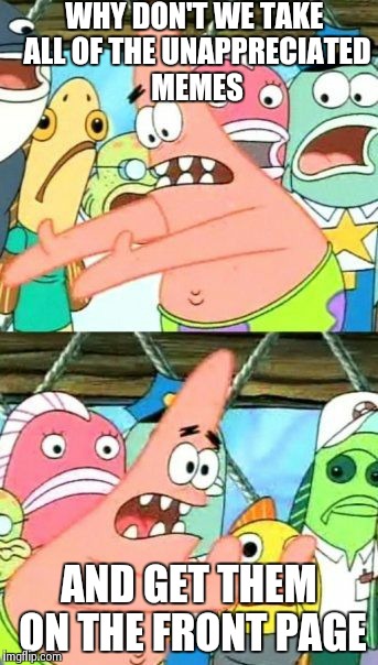 Put It Somewhere Else Patrick | WHY DON'T WE TAKE ALL OF THE UNAPPRECIATED MEMES AND GET THEM ON THE FRONT PAGE | image tagged in memes,put it somewhere else patrick | made w/ Imgflip meme maker
