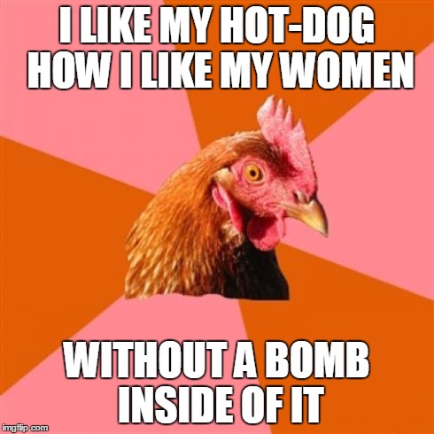 Anti Joke Chicken | I LIKE MY HOT-DOG HOW I LIKE MY WOMEN WITHOUT A BOMB INSIDE OF IT | image tagged in memes,anti joke chicken | made w/ Imgflip meme maker