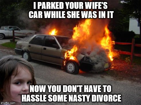 disaster girl car | I PARKED YOUR WIFE'S CAR WHILE SHE WAS IN IT NOW YOU DON'T HAVE TO HASSLE SOME NASTY DIVORCE | image tagged in disaster girl car | made w/ Imgflip meme maker