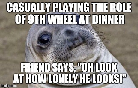 Awkward Moment Sealion | CASUALLY PLAYING THE ROLE OF 9TH WHEEL AT DINNER FRIEND SAYS, "OH LOOK AT HOW LONELY HE LOOKS!" | image tagged in memes,awkward moment sealion,AdviceAnimals | made w/ Imgflip meme maker