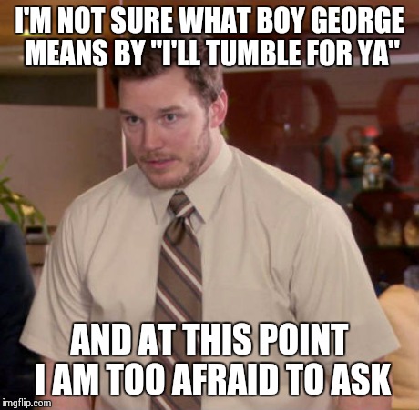 Afraid To Ask Andy Meme | I'M NOT SURE WHAT BOY GEORGE MEANS BY "I'LL TUMBLE FOR YA" AND AT THIS POINT I AM TOO AFRAID TO ASK | image tagged in and at this point i am to afraid to ask | made w/ Imgflip meme maker