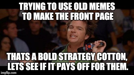 Bold Move Cotton | TRYING TO USE OLD MEMES TO MAKE THE FRONT PAGE THATS A BOLD STRATEGY COTTON, LETS SEE IF IT PAYS OFF FOR THEM. | image tagged in bold move cotton | made w/ Imgflip meme maker