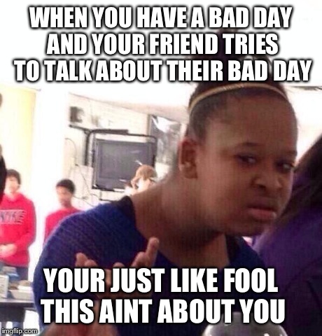 Black Girl Wat | WHEN YOU HAVE A BAD DAY AND YOUR FRIEND TRIES TO TALK ABOUT THEIR BAD DAY YOUR JUST LIKE FOOL THIS AINT ABOUT YOU | image tagged in memes,black girl wat | made w/ Imgflip meme maker