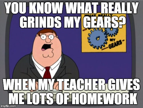 Peter Griffin News | YOU KNOW WHAT REALLY GRINDS MY GEARS? WHEN MY TEACHER GIVES ME LOTS OF HOMEWORK | image tagged in memes,peter griffin news | made w/ Imgflip meme maker