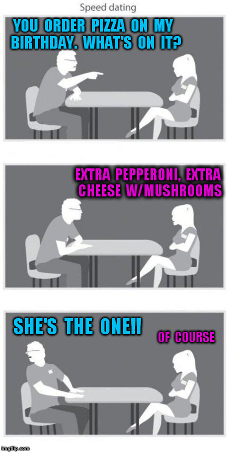 Speed dating | YOU  ORDER  PIZZA  ON  MY  BIRTHDAY.  WHAT'S  ON  IT? SHE'S  THE  ONE!! EXTRA  PEPPERONI,  EXTRA  CHEESE  W/MUSHROOMS OF  COURSE | image tagged in speed dating | made w/ Imgflip meme maker