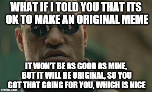 Matrix Morpheus | WHAT IF I TOLD YOU THAT ITS OK TO MAKE AN ORIGINAL MEME IT WON'T BE AS GOOD AS MINE, BUT IT WILL BE ORIGINAL, SO YOU GOT THAT GOING FOR YOU, | image tagged in memes,matrix morpheus | made w/ Imgflip meme maker