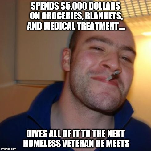 Good Guy Greg Meme | SPENDS $5,000 DOLLARS ON GROCERIES, BLANKETS, AND MEDICAL TREATMENT.... GIVES ALL OF IT TO THE NEXT HOMELESS VETERAN HE MEETS | image tagged in memes,good guy greg | made w/ Imgflip meme maker