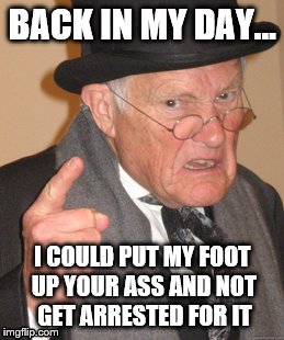 Back In My Day | BACK IN MY DAY... I COULD PUT MY FOOT UP YOUR ASS AND NOT GET ARRESTED FOR IT | image tagged in memes,back in my day | made w/ Imgflip meme maker