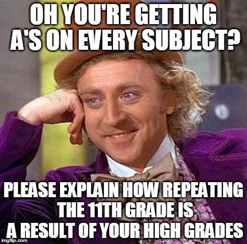 Creepy Condescending Wonka | OH YOU'RE GETTING A'S ON EVERY SUBJECT? PLEASE EXPLAIN HOW REPEATING THE 11TH GRADE IS A RESULT OF YOUR HIGH GRADES | image tagged in memes,creepy condescending wonka | made w/ Imgflip meme maker