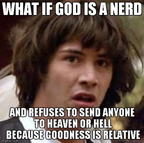Conspiracy Keanu | WHAT IF GOD IS A NERD AND REFUSES TO SEND ANYONE TO HEAVEN OR HELL BECAUSE GOODNESS IS RELATIVE | image tagged in memes,conspiracy keanu | made w/ Imgflip meme maker