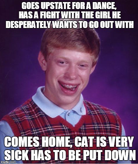 Bad Luck Brian Meme | GOES UPSTATE FOR A DANCE, HAS A FIGHT WITH THE GIRL HE DESPERATELY WANTS TO GO OUT WITH COMES HOME, CAT IS VERY SICK HAS TO BE PUT DOWN | image tagged in memes,bad luck brian | made w/ Imgflip meme maker