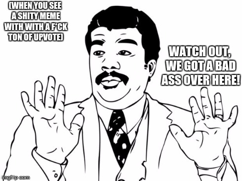 Every Day On imgflip... | (WHEN YOU SEE A SHITY MEME WITH WITH A F*CK TON OF UPVOTE) WATCH OUT, WE GOT A BAD ASS OVER HERE! | image tagged in imgflip,memes,watch out we got a bad ass over here | made w/ Imgflip meme maker