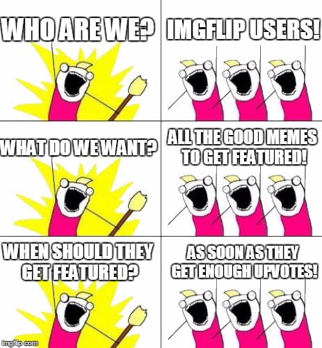 there are some really good memes that aren't anywhere close to being on the front page...
SO UPVOTE THEM! | WHO ARE WE? IMGFLIP USERS! WHAT DO WE WANT? ALL THE GOOD MEMES TO GET FEATURED! WHEN SHOULD THEY GET FEATURED? AS SOON AS THEY GET ENOUGH UP | image tagged in memes,what do we want 3 | made w/ Imgflip meme maker