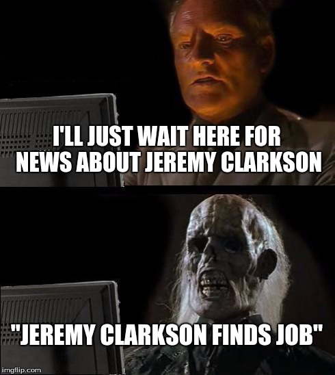 I'll Just Wait Here | I'LL JUST WAIT HERE FOR NEWS ABOUT JEREMY CLARKSON "JEREMY CLARKSON FINDS JOB" | image tagged in memes,ill just wait here | made w/ Imgflip meme maker