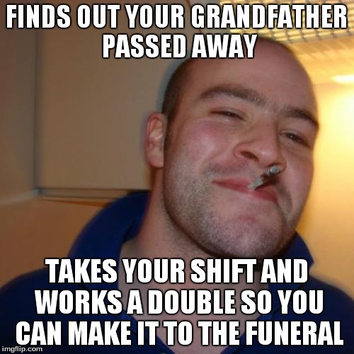 Good Guy Greg Meme | FINDS OUT YOUR GRANDFATHER PASSED AWAY TAKES YOUR SHIFT AND WORKS A DOUBLE SO YOU CAN MAKE IT TO THE FUNERAL | image tagged in memes,good guy greg | made w/ Imgflip meme maker