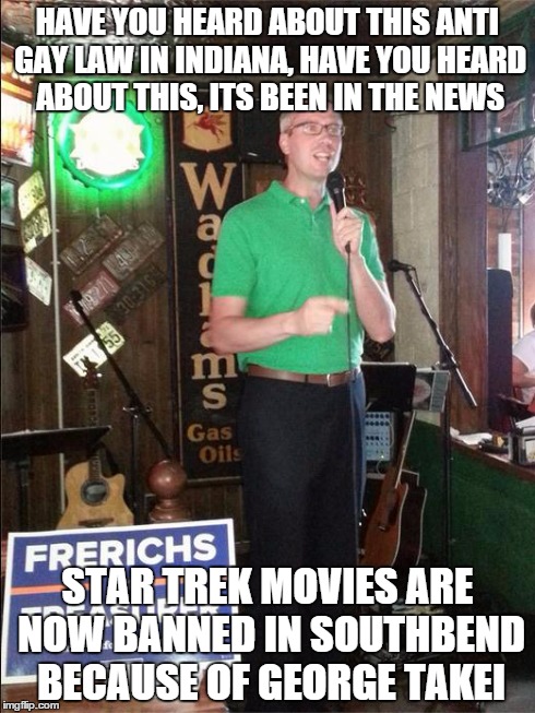 Local comedian envisions the worst in the volatile Hoosier State. . . | HAVE YOU HEARD ABOUT THIS ANTI GAY LAW IN INDIANA, HAVE YOU HEARD ABOUT THIS, ITS BEEN IN THE NEWS STAR TREK MOVIES ARE NOW BANNED IN SOUTHB | image tagged in bad joke candidate mike frerichs,rfra,indiana | made w/ Imgflip meme maker