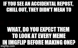 I mean seriously.. | IF YOU SEE AN ACCIDENTAL REPOST, CHILL OUT, THEY DIDN'T MEAN TO WHAT, DO YOU EXPECT THEM TO LOOK AT EVERY MEME IN IMGFLIP BEFORE MAKING ONE? | image tagged in trolls,imgflip,repost | made w/ Imgflip meme maker