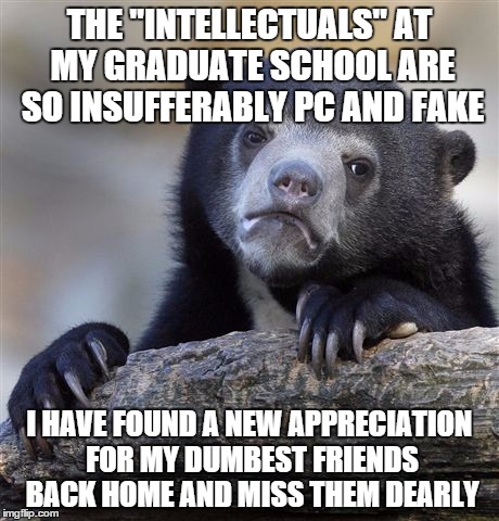 Confession Bear | THE "INTELLECTUALS" AT MY GRADUATE SCHOOL ARE SO INSUFFERABLY PC AND FAKE I HAVE FOUND A NEW APPRECIATION FOR MY DUMBEST FRIENDS BACK HOME A | image tagged in memes,confession bear | made w/ Imgflip meme maker