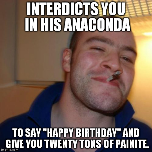 Good Guy Greg Meme | INTERDICTS YOU IN HIS ANACONDA TO SAY "HAPPY BIRTHDAY" AND GIVE YOU TWENTY TONS OF PAINITE. | image tagged in memes,good guy greg | made w/ Imgflip meme maker