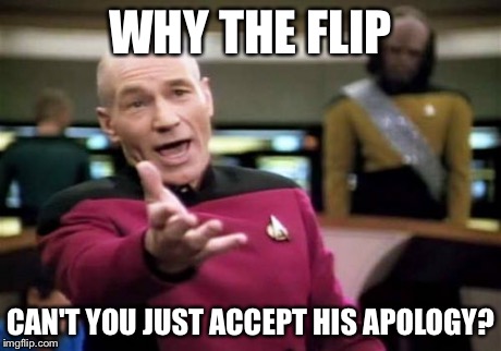 Picard Wtf Meme | WHY THE FLIP CAN'T YOU JUST ACCEPT HIS APOLOGY? | image tagged in memes,picard wtf | made w/ Imgflip meme maker