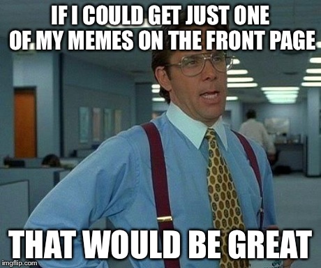That Would Be Great | IF I COULD GET JUST ONE OF MY MEMES ON THE FRONT PAGE THAT WOULD BE GREAT | image tagged in memes,that would be great | made w/ Imgflip meme maker