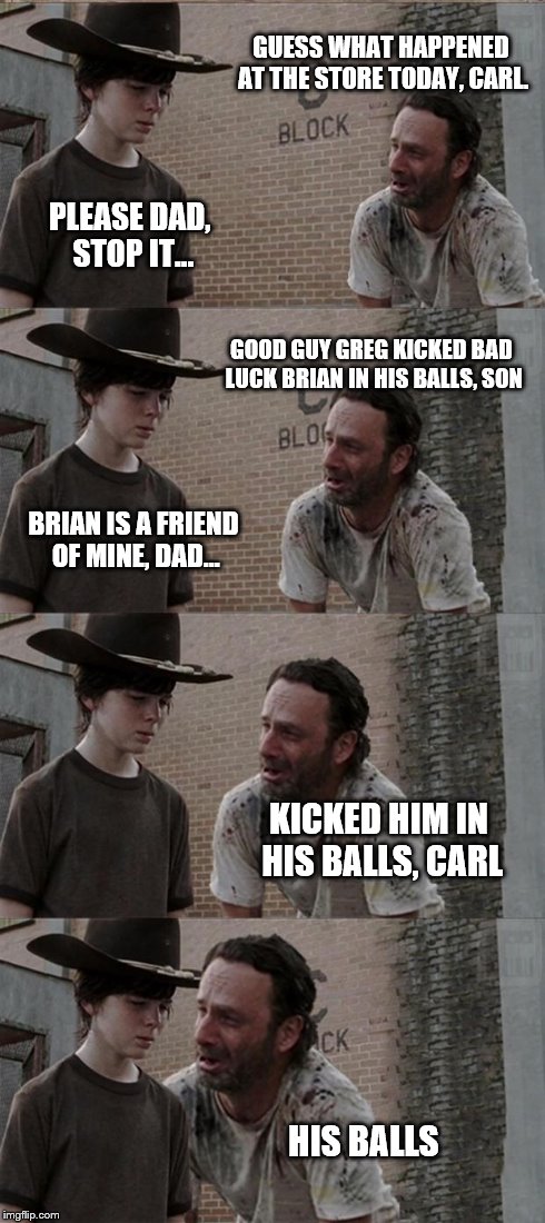 Rick and Carl Long Meme | GUESS WHAT HAPPENED AT THE STORE TODAY, CARL. PLEASE DAD, STOP IT... GOOD GUY GREG KICKED BAD LUCK BRIAN IN HIS BALLS, SON BRIAN IS A FRIEND | image tagged in memes,rick and carl long | made w/ Imgflip meme maker