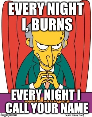 Mr Burns | EVERY NIGHT I, BURNS EVERY NIGHT I CALL YOUR NAME | image tagged in mr burns | made w/ Imgflip meme maker