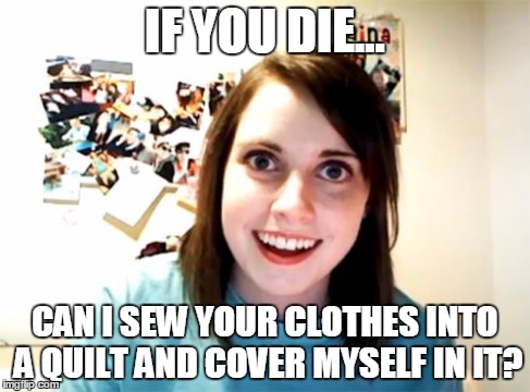 Overly Attached Girlfriend | IF YOU DIE... CAN I SEW YOUR CLOTHES INTO A QUILT AND COVER MYSELF IN IT? | image tagged in memes,overly attached girlfriend | made w/ Imgflip meme maker