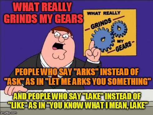 Grinds my gears | WHAT REALLY GRINDS MY GEARS PEOPLE WHO SAY "ARKS" INSTEAD OF "ASK" AS IN "LET ME ARKS YOU SOMETHING" AND PEOPLE WHO SAY "LAKE" INSTEAD OF "L | image tagged in grinds my gears | made w/ Imgflip meme maker