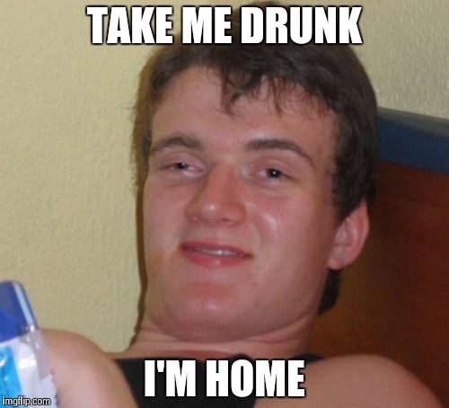 10 Guy | TAKE ME DRUNK I'M HOME | image tagged in memes,10 guy | made w/ Imgflip meme maker