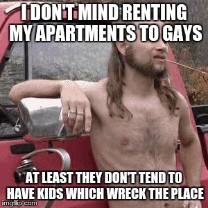 almost redneck | I DON'T MIND RENTING MY APARTMENTS TO GAYS AT LEAST THEY DON'T TEND TO HAVE KIDS WHICH WRECK THE PLACE | image tagged in almost redneck,AdviceAnimals | made w/ Imgflip meme maker