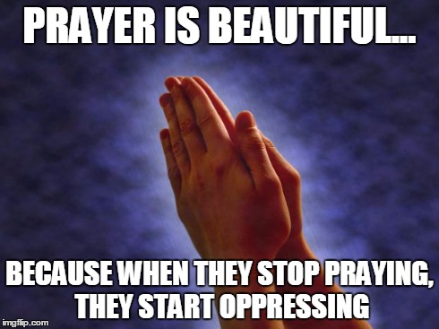 Prayer is beautiful | PRAYER IS BEAUTIFUL... BECAUSE WHEN THEY STOP PRAYING, THEY START OPPRESSING | image tagged in anti-religion,religion,prayer,bigotry | made w/ Imgflip meme maker