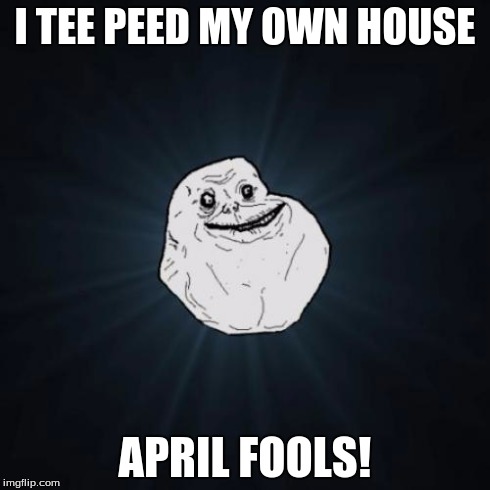 Forever Alone | I TEE PEED MY OWN HOUSE APRIL FOOLS! | image tagged in memes,forever alone | made w/ Imgflip meme maker